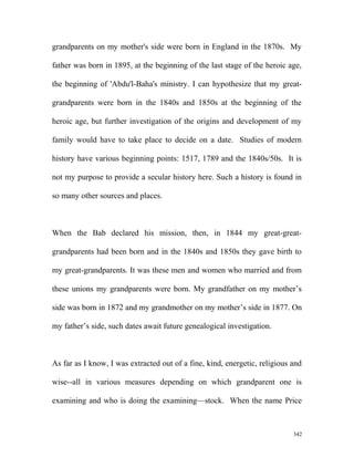 grandparents on my mother's side were born in England in the 1870s. My
father was born in 1895, at the beginning of the last stage of the heroic age,
the beginning of 'Abdu'l-Baha's ministry. I can hypothesize that my great-
grandparents were born in the 1840s and 1850s at the beginning of the
heroic age, but further investigation of the origins and development of my
family would have to take place to decide on a date. Studies of modern
history have various beginning points: 1517, 1789 and the 1840s/50s. It is
not my purpose to provide a secular history here. Such a history is found in
so many other sources and places.
When the Bab declared his mission, then, in 1844 my great-great-
grandparents had been born and in the 1840s and 1850s they gave birth to
my great-grandparents. It was these men and women who married and from
these unions my grandparents were born. My grandfather on my mother’s
side was born in 1872 and my grandmother on my mother’s side in 1877. On
my father’s side, such dates await future genealogical investigation.
As far as I know, I was extracted out of a fine, kind, energetic, religious and
wise--all in various measures depending on which grandparent one is
examining and who is doing the examining—stock. When the name Price
342
 
