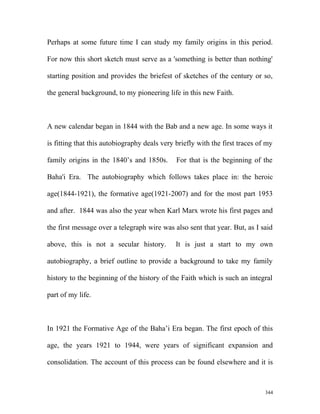 Perhaps at some future time I can study my family origins in this period.
For now this short sketch must serve as a 'something is better than nothing'
starting position and provides the briefest of sketches of the century or so,
the general background, to my pioneering life in this new Faith.
A new calendar began in 1844 with the Bab and a new age. In some ways it
is fitting that this autobiography deals very briefly with the first traces of my
family origins in the 1840’s and 1850s. For that is the beginning of the
Baha'i Era. The autobiography which follows takes place in: the heroic
age(1844-1921), the formative age(1921-2007) and for the most part 1953
and after. 1844 was also the year when Karl Marx wrote his first pages and
the first message over a telegraph wire was also sent that year. But, as I said
above, this is not a secular history. It is just a start to my own
autobiography, a brief outline to provide a background to take my family
history to the beginning of the history of the Faith which is such an integral
part of my life.
In 1921 the Formative Age of the Baha’i Era began. The first epoch of this
age, the years 1921 to 1944, were years of significant expansion and
consolidation. The account of this process can be found elsewhere and it is
344
 