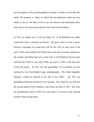 not the purpose of this autobiographical account to outline even briefly this
epoch. My purpose is, rather, to outline the developments within my own
family as far as I am able, as far as my own interest and enthusiasm allow
and as far as my sources provide me with a basis for description.
In 1921 my mother was 17 and my father 26. In all likelihood my father
would have been a returned serviceman. My guess, and it is only a guess,
however calculated, he would have left for the USA at some time in the
early 1920s when millions left Wales due to the then economic depression.
My mother and father had yet to meet and, in all likelihood did not meet
until the late 1930s or very early 1940s: my guess is 1942, in the last years
of the first epoch. In 1921, too, My grandfather, A.J. Cornfield, was just
starting his own four-hundred page autobiography. His oldest daughter,
Florence, would be married at the end of the 1920s. By 1921 my
grandfather had been married for two decades. He would live on well into
the second epoch of the Formative Age before he died in 1957. His wife,
my grandmother, died in 1939. Five years later I was born, in the opening
months of the second epoch.
345
 