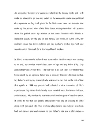 An account of the inter-war years is available in the history books and I will
make no attempt to go into any detail on the economic, social and political
developments as they took place in the little more than two decades that
make up this period. Most of the three dozen photographs that I still possess
from this period show my mother or her sister Florence with friends at
Hamilton Beach. By the end of the period, the epoch, in April 1944, my
mother’s sister had three children and my mother’s brother two with one
soon to arrive. So much for a few broad brush strokes.
In 1944, in the months before I was born and as the first epoch was coming
to an end, my mother turned forty years of age and my father fifty. My
grandfather was seventy-two. The war was in its last year. My mother had
been raised by an agnostic father and a strongly theistic Christian mother.
My father’s upbringing is completely unknown to me. But by the end of that
first epoch in 1944 my parents had collected a rich reservoire of life’s
experiences. My father had already been married once, had three children,
and divorced. My mother did not marry until the last year of the first epoch.
It seems to me that the general atmosphere was one of wanting to settle
down with the quiet life. This working class family into which I was born
had pub-owners and coal-miners on my father’s side and a shirt-cutter, a
346
 