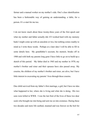 farmer and a manual worker on my mother’s side. One’s class identification
has been a fashionable way of gaining an understanding, a lable, for a
person. It’s a start for me too.
I do not know much about these twenty-three years of the first epoch and
what my mother and father actually did. If I worked hard with my memory
bank I might come up with an anecdote or two, but nothing comes readily to
mind as I write these words. Perhaps at a later date I will be able to fill in
some details here. My grandfather’s account, his memoir, breaks off in
1900 and with both my parents long gone I have little to go on to build up a
sketch of this period. My father died in 1965 and my mother in 1978; my
mother’s brother and sister and their spouses have also passed away. My
cousins, the children of my mother’s brother and sister, are alive, but I have
little interest in excavating my parents’ lives through these cousins.
One child survived from my father’s first marriage, a girl, but I have no idea
what happened to her, where she is living and what she is doing. His two
sons were killed in WWII. I was the last fruit of the lives of these two dear
souls who brought me into being and sent me on into existence. During these
two decades and more life seethed, steamed and was forever on the boil for
347
 