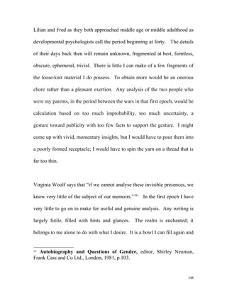 Lilian and Fred as they both approached middle age or middle adulthood as
developmental psychologists call the period beginning at forty. The details
of their days back then will remain unknown, fragmented at best, formless,
obscure, ephemeral, trivial. There is little I can make of a few fragments of
the loose-knit material I do possess. To obtain more would be an onerous
chore rather than a pleasant exertion. Any analysis of the two people who
were my parents, in the period between the wars in that first epoch, would be
calculation based on too much improbability, too much uncertainty, a
gesture toward publicity with too few facts to support the gesture. I might
come up with vivid, momentary insights, but I would have to pour them into
a poorly formed receptacle; I would have to spin the yarn on a thread that is
far too thin.
Virginia Woolf says that “if we cannot analyse these invisible presences, we
know very little of the subject of our memoirs.”381
In the first epoch I have
very little to go on to make for useful and genuine analysis. Any writing is
largely futile, filled with hints and glances. The realm is enchanted; it
belongs to me alone to do with what I desire. It is a bowl I can fill again and
381
Autobiography and Questions of Gender, editor, Shirley Neuman,
Frank Cass and Co Ltd., London, 1981, p.103.
348
 