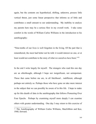 again, but the contents are hypothetical, shifting, unknown, possess little
vertical thrust, just some linear perspective that informs us of little and
contributes a small amount to our understanding. My inability to analyse
my parents here may be a serious flaw in my overall work. I take some
comfort in the words of William Carlos Williams in the introduction to his
autobiography:
“Nine-tenths of our lives is well forgotten in the living. Of the part that is
remembered, the most had better not be told: it would interest no one, or at
least would not contribute to the story of what we ourselves have been.”382
In the end I write largely for myself. The strangers who read this one day
are an afterthought, although I hope not insignificant, not unimportant.
Those that came before me are, in all likelihood , indifferent, although
perhaps not entirely so. Perhaps those who have gone on take more interest
in the subject that we can possibly be aware of in this life. I hope to make
up for this dearth of data in the autobiography that follows Pioneering Over
Four Epochs. Perhaps by examining myself more deeply I can examine
others with greater understanding. One day I may return to this exercise of
382
The Autobiography of William Carlos Williams, MacGibbon and Kee,
1948, forward.
349
 