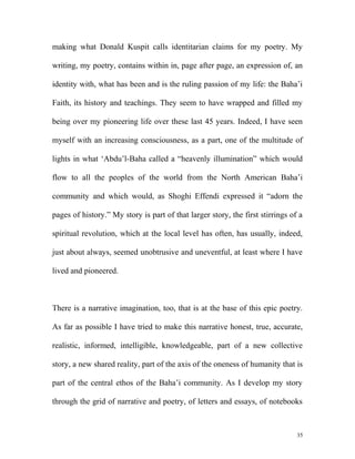 making what Donald Kuspit calls identitarian claims for my poetry. My
writing, my poetry, contains within in, page after page, an expression of, an
identity with, what has been and is the ruling passion of my life: the Baha’i
Faith, its history and teachings. They seem to have wrapped and filled my
being over my pioneering life over these last 45 years. Indeed, I have seen
myself with an increasing consciousness, as a part, one of the multitude of
lights in what ‘Abdu’l-Baha called a “heavenly illumination” which would
flow to all the peoples of the world from the North American Baha’i
community and which would, as Shoghi Effendi expressed it “adorn the
pages of history.” My story is part of that larger story, the first stirrings of a
spiritual revolution, which at the local level has often, has usually, indeed,
just about always, seemed unobtrusive and uneventful, at least where I have
lived and pioneered.
There is a narrative imagination, too, that is at the base of this epic poetry.
As far as possible I have tried to make this narrative honest, true, accurate,
realistic, informed, intelligible, knowledgeable, part of a new collective
story, a new shared reality, part of the axis of the oneness of humanity that is
part of the central ethos of the Baha’i community. As I develop my story
through the grid of narrative and poetry, of letters and essays, of notebooks
35
 
