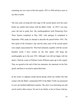 examining my own roots in this first epoch: 1921 to 1944 and have more to
say that is useful.
The nine years covering this first stage of the second epoch were the years
before my mother had contact with the Baha’i Faith. In 1953 I was nine
years old and in grade four. My autobiographical work Pioneering Over
Three Epochs completed in May 1993, with epilogue II completed in
September 1994, made no attempt to describe the period before 1953. The
first epoch of the Formative Age and the early years of the second epoch
were simply unaccounted for. This brief statement, together with the several
hundred words I have written on the first epoch, will bring the
autobiography up to the year 1953. Although I am still not happy with the
detail, I find the words of William Carlos Williams quite apt in this regard.
They are quoted at the end of that last statement, the statement on the first
epoch, and there is no need to repeat them here.
In the twelve to eighteen month period during which my mother first had
contact with the Baha’i community(1952-3) the Baha’i Faith was pioneered
to over one hundred additional countries. The story is an interesting one and
can be read in other sources. No one in my family, as far as I know, had any
350
 