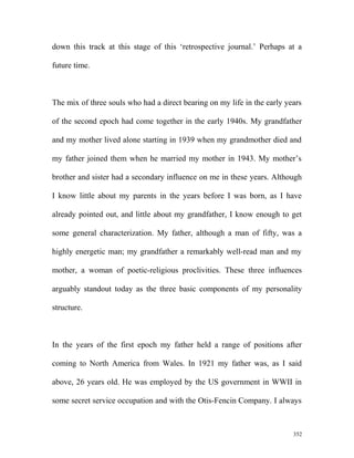 down this track at this stage of this ‘retrospective journal.’ Perhaps at a
future time.
The mix of three souls who had a direct bearing on my life in the early years
of the second epoch had come together in the early 1940s. My grandfather
and my mother lived alone starting in 1939 when my grandmother died and
my father joined them when he married my mother in 1943. My mother’s
brother and sister had a secondary influence on me in these years. Although
I know little about my parents in the years before I was born, as I have
already pointed out, and little about my grandfather, I know enough to get
some general characterization. My father, although a man of fifty, was a
highly energetic man; my grandfather a remarkably well-read man and my
mother, a woman of poetic-religious proclivities. These three influences
arguably standout today as the three basic components of my personality
structure.
In the years of the first epoch my father held a range of positions after
coming to North America from Wales. In 1921 my father was, as I said
above, 26 years old. He was employed by the US government in WWII in
some secret service occupation and with the Otis-Fencin Company. I always
352
 