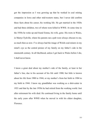 got the impression as I was growing up that he worked in coal mining
companies in Iowa and other mid-western states, but I never did confirm
these facts about his career, his working life. He got married in the 1920s
and had three children, two of whom were killed in WWII. At some time in
the 1930s he woke up and found Emma, his wife, gone. His roots in Wales,
in Martyr-Tydville, where his parents ran a pub were always obscure to me,
as much then as now. I’ve always had the image of Welsh coal-miners in my
mind’s eye as the central picture of my family on my father’s side in the
nineteenth century. In all likelihood, unless I get back to Wales before I die,
I shall never know.
I know a great deal about my mother’s side of the family, at least in her
father’s line, due to his account of his life until 1900; but little is known
about his life from 1900 to 1944, or my mother’s from her birth in 1904 to
my birth in 1944. I know my grandfather was working as a shirt-cutter in
1921 and that by the late 1930s he had retired from the working world. Just
after retirement his wife died. He continued living in the family home until
the early years after WWII when he moved in with his eldest daughter,
Florence.
353
 