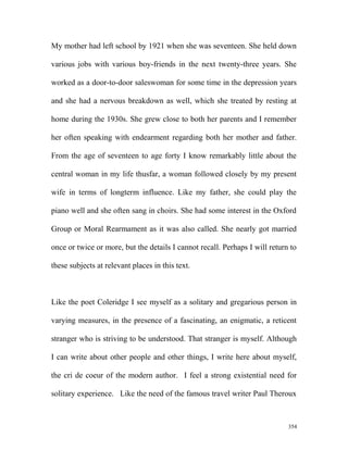 My mother had left school by 1921 when she was seventeen. She held down
various jobs with various boy-friends in the next twenty-three years. She
worked as a door-to-door saleswoman for some time in the depression years
and she had a nervous breakdown as well, which she treated by resting at
home during the 1930s. She grew close to both her parents and I remember
her often speaking with endearment regarding both her mother and father.
From the age of seventeen to age forty I know remarkably little about the
central woman in my life thusfar, a woman followed closely by my present
wife in terms of longterm influence. Like my father, she could play the
piano well and she often sang in choirs. She had some interest in the Oxford
Group or Moral Rearmament as it was also called. She nearly got married
once or twice or more, but the details I cannot recall. Perhaps I will return to
these subjects at relevant places in this text.
Like the poet Coleridge I see myself as a solitary and gregarious person in
varying measures, in the presence of a fascinating, an enigmatic, a reticent
stranger who is striving to be understood. That stranger is myself. Although
I can write about other people and other things, I write here about myself,
the cri de coeur of the modern author. I feel a strong existential need for
solitary experience. Like the need of the famous travel writer Paul Theroux
354
 