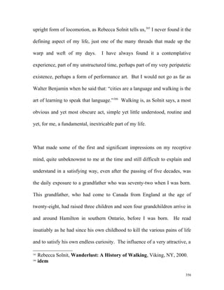 upright form of locomotion, as Rebecca Solnit tells us,385
I never found it the
defining aspect of my life, just one of the many threads that made up the
warp and weft of my days. I have always found it a contemplative
experience, part of my unstructured time, perhaps part of my very peripatetic
existence, perhaps a form of performance art. But I would not go as far as
Walter Benjamin when he said that: “cities are a language and walking is the
art of learning to speak that language.”386
Walking is, as Solnit says, a most
obvious and yet most obscure act, simple yet little understood, routine and
yet, for me, a fundamental, inextricable part of my life.
What made some of the first and significant impressions on my receptive
mind, quite unbeknownst to me at the time and still difficult to explain and
understand in a satisfying way, even after the passing of five decades, was
the daily exposure to a grandfather who was seventy-two when I was born.
This grandfather, who had come to Canada from England at the age of
twenty-eight, had raised three children and seen four grandchildren arrive in
and around Hamilton in southern Ontario, before I was born. He read
insatiably as he had since his own childhood to kill the various pains of life
and to satisfy his own endless curiosity. The influence of a very attractive, a
385
Rebecca Solnit, Wanderlust: A History of Walking, Viking, NY, 2000.
386
idem
356
 