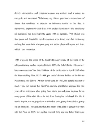 deeply introspective and religious woman, my mother; and a strong, an
energetic and emotional Welshman, my father, provided a triumvirate of
forces that combined to exercise an influence which, to this day, is
mysterious, explanatory and filled with endless hypotheses--and absolutely
no memories. For these were the years 1944 to, perhaps, 1948 when I was
four years old. Crucial to my development were these years but containing
nothing but some faint whispers, grey and subtle plays with space and time,
which I can remember.
1944 was also the scene of the hundredth anniversary of the birth of the
religion that my mother enquired into in 1953, the Baha'i Faith. Of course, I
have no memory of that date 1944 nor of the earlier date in April 1937 when
the first teaching Plan, 1937-1944, put 'Abdu'l-Baha's Tablets of the Divine
Plan finally into action. At that earlier date, in 1937, my parents had yet to
meet. They met during that first Plan and my grandfather enjoyed the first
years of his retirement after going from job to job and place to place for so
many years of his adult life as he had done during his childhood. His life, it
would appear, was as gregarious as mine has been, partly from choice, partly
out of necessity. My grandmother, this man's wife, died of cancer two years
into the Plan, in 1939; my mother reached forty and my father forty-nine
357
 