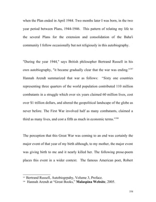 when the Plan ended in April 1944. Two months later I was born, in the two
year period between Plans, 1944-1946. This pattern of relating my life to
the several Plans for the extension and consolidation of the Baha'i
community I follow occasionally but not religiously in this autobiography.
"During the year 1944," says British philosopher Bertrand Russell in his
own autobiography, "it became gradually clear that the war was ending."387
Hannah Arendt summarized that war as follows: “Sixty one countries
representing three quarters of the world population contributed 110 million
combatants in a struggle which over six years claimed 60 million lives, cost
over $1 trillion dollars, and altered the geopolitical landscape of the globe as
never before. The First War involved half as many combatants, claimed a
third as many lives, and cost a fifth as much in economic terms.”388
The perception that this Great War was coming to an end was certainly the
major event of that year of my birth although, to my mother, the major event
was giving birth to me and it nearly killed her. The following prose-poem
places this event in a wider context. The famous American poet, Robert
387
Bertrand Russell, Autobiogrpahy, Volume 3, Preface.
388
Hannah Arendt at “Great Books,” Malaspina Website, 2005.
358
 