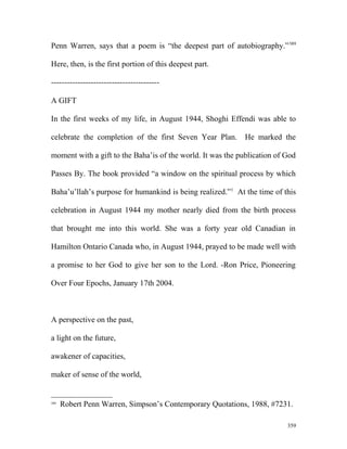 Penn Warren, says that a poem is “the deepest part of autobiography.”389
Here, then, is the first portion of this deepest part.
-----------------------------------------
A GIFT
In the first weeks of my life, in August 1944, Shoghi Effendi was able to
celebrate the completion of the first Seven Year Plan. He marked the
moment with a gift to the Baha’is of the world. It was the publication of God
Passes By. The book provided “a window on the spiritual process by which
Baha’u’llah’s purpose for humankind is being realized.”1
At the time of this
celebration in August 1944 my mother nearly died from the birth process
that brought me into this world. She was a forty year old Canadian in
Hamilton Ontario Canada who, in August 1944, prayed to be made well with
a promise to her God to give her son to the Lord. -Ron Price, Pioneering
Over Four Epochs, January 17th 2004.
A perspective on the past,
a light on the future,
awakener of capacities,
maker of sense of the world,
389
Robert Penn Warren, Simpson’s Contemporary Quotations, 1988, #7231.
359
 