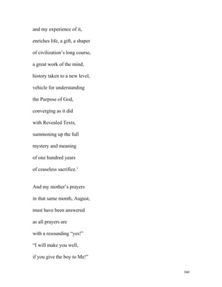 and my experience of it,
enriches life, a gift, a shaper
of civilization’s long course,
a great work of the mind,
history taken to a new level,
vehicle for understanding
the Purpose of God,
converging as it did
with Revealed Texts,
summoning up the full
mystery and meaning
of one hundred years
of ceaseless sacrifice.1
And my mother’s prayers
in that same month, August,
must have been answered
as all prayers are
with a resounding “yes!”
“I will make you well,
if you give the boy to Me!”
360
 
