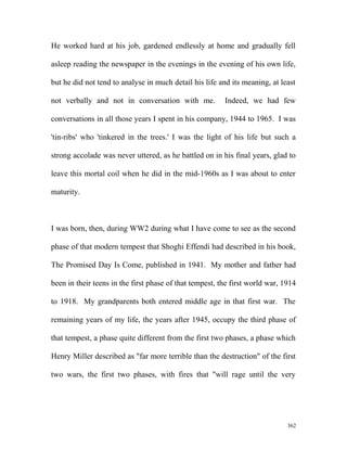 He worked hard at his job, gardened endlessly at home and gradually fell
asleep reading the newspaper in the evenings in the evening of his own life,
but he did not tend to analyse in much detail his life and its meaning, at least
not verbally and not in conversation with me. Indeed, we had few
conversations in all those years I spent in his company, 1944 to 1965. I was
'tin-ribs' who 'tinkered in the trees.' I was the light of his life but such a
strong accolade was never uttered, as he battled on in his final years, glad to
leave this mortal coil when he did in the mid-1960s as I was about to enter
maturity.
I was born, then, during WW2 during what I have come to see as the second
phase of that modern tempest that Shoghi Effendi had described in his book,
The Promised Day Is Come, published in 1941. My mother and father had
been in their teens in the first phase of that tempest, the first world war, 1914
to 1918. My grandparents both entered middle age in that first war. The
remaining years of my life, the years after 1945, occupy the third phase of
that tempest, a phase quite different from the first two phases, a phase which
Henry Miller described as "far more terrible than the destruction" of the first
two wars, the first two phases, with fires that "will rage until the very
362
 