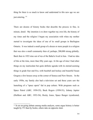 thing for there is so much to know and understand in this new age we are
just entering. 391
There are dozens of history books that describe the process in fine, in
minute, detail. My intention is to draw together my own life, the history of
my times and the religion I began my association with when my mother
started to investigate the ideas of one of its small groups in Burlington
Ontario. It was indeed a small group of a dozen or more people in a religion
that was also a small community then of, perhaps, 200,000 strong globally.
Back then in 1953 nine out of ten of the Baha'is lived in Iran. I had no idea
of this at the time, more than fifty years ago. At the age of nine I had other
things on my inarticulate but quite definite agenda with its eternal-seeming
things in grade four and five, with baseball and hockey and beautiful Susan
Gregory a few houses away at the corner of Seneca and New Streets. In the
early 1950s, my family also had a television set and those years saw the
launching of a "space opera" fad in pop culture. With programs such as
Space Patrol (ABC, 1950-55), Buck Rogers (1950-51), Johnny Jupiter
(DuMont and ABC, 1953-54), Rocky Jones, Space Ranger (syndicated,
391
In an on-going debate among media analysts, some argue history is better
taught by TV than by books; others take an opposite slant.
364
 