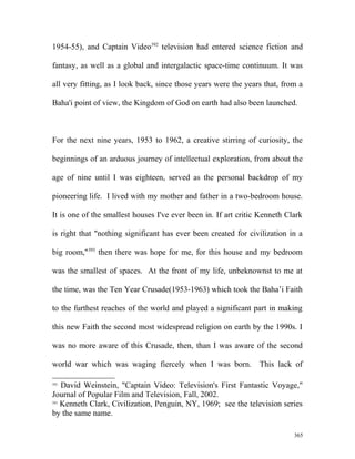1954-55), and Captain Video392
television had entered science fiction and
fantasy, as well as a global and intergalactic space-time continuum. It was
all very fitting, as I look back, since those years were the years that, from a
Baha'i point of view, the Kingdom of God on earth had also been launched.
For the next nine years, 1953 to 1962, a creative stirring of curiosity, the
beginnings of an arduous journey of intellectual exploration, from about the
age of nine until I was eighteen, served as the personal backdrop of my
pioneering life. I lived with my mother and father in a two-bedroom house.
It is one of the smallest houses I've ever been in. If art critic Kenneth Clark
is right that "nothing significant has ever been created for civilization in a
big room,"393
then there was hope for me, for this house and my bedroom
was the smallest of spaces. At the front of my life, unbeknownst to me at
the time, was the Ten Year Crusade(1953-1963) which took the Baha’i Faith
to the furthest reaches of the world and played a significant part in making
this new Faith the second most widespread religion on earth by the 1990s. I
was no more aware of this Crusade, then, than I was aware of the second
world war which was waging fiercely when I was born. This lack of
392
David Weinstein, "Captain Video: Television's First Fantastic Voyage,"
Journal of Popular Film and Television, Fall, 2002.
393
Kenneth Clark, Civilization, Penguin, NY, 1969; see the television series
by the same name.
365
 