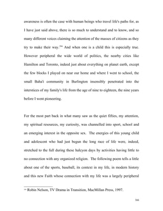 awareness is often the case with human beings who travel life's paths for, as
I have just said above, there is so much to understand and to know, and so
many different voices claiming the attention of the masses of citizens as they
try to make their way.394
And when one is a child this is especially true.
However peripheral the wide world of politics, the nearby cities like
Hamilton and Toronto, indeed just about everything on planet earth, except
the few blocks I played on near our home and where I went to school, the
small Baha'i community in Burlington insensibly penetrated into the
interstices of my family's life from the age of nine to eighteen, the nine years
before I went pioneering.
For the most part back in what many saw as the quiet fifties, my attention,
my spiritual resources, my curiosity, was channelled into sport, school and
an emerging interest in the opposite sex. The energies of this young child
and adolescent who had just begun the long race of life were, indeed,
stretched to the full during these halcyon days by activities having little to
no connection with any organized religion. The following poem tells a little
about one of the sports, baseball, its context in my life, in modern history
and this new Faith whose connection with my life was a largely peripheral
394
Robin Nelson, TV Drama in Transition, MacMillan Press, 1997.
366
 