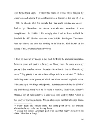 one during these years. I wrote this poem six weeks before leaving the
classroom and retiring from employment as a teacher at the age of 55 in
1999. So often in life I felt strongly that I just could not stay any longer; I
had to go. Sometimes the reason was obvious; sometimes it was
inexplicable. In 1953/4 I felt strongly that I had to leave softball for
hardball. In 1950 I had to leave our house in RR#1 Burlington. The former
was my choice; the latter had nothing to do with me. Such is part of the
nature of fate, determinism and free will.
I draw on many of my poems in this work for I find the empirical distinction
between prose and poetry is largely an illusory one. In some ways my
poetry is just another pattern I introduce from time to time to illustrate my
story.395
My poetry is as much about things as it is about ideas.396
Before
including some dozen poems, of which two about baseball begin the series,
I'd like to say a few things about poetry. Some readers will find the effect of
my introducing poetry will be to create a multiple, interwoven, narrative
thread, a sort of flexi-narrative, to draw on a term used by Robin Nelson in
his study of television drama. Nelson also points out that television drama
395
Many poets and writers make this same point about the artificial
distinction between the two literary forms.
396
Unlike the famous American poet who said that poetry should be not
about “ideas but in things.”
367
 