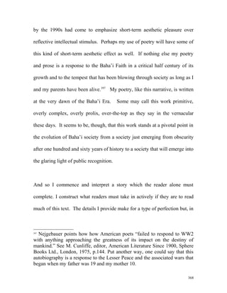 by the 1990s had come to emphasize short-term aesthetic pleasure over
reflective intellectual stimulus. Perhaps my use of poetry will have some of
this kind of short-term aesthetic effect as well. If nothing else my poetry
and prose is a response to the Baha’i Faith in a critical half century of its
growth and to the tempest that has been blowing through society as long as I
and my parents have been alive.397
My poetry, like this narrative, is written
at the very dawn of the Baha’i Era. Some may call this work primitive,
overly complex, overly prolix, over-the-top as they say in the vernacular
these days. It seems to be, though, that this work stands at a pivotal point in
the evolution of Baha’i society from a society just emerging from obscurity
after one hundred and sixty years of history to a society that will emerge into
the glaring light of public recognition.
And so I commence and interpret a story which the reader alone must
complete. I construct what readers must take in actively if they are to read
much of this text. The details I provide make for a type of perfection but, in
397
Nejgebauer points how how American poets “failed to respond to WW2
with anything approaching the greatness of its impact on the destiny of
mankind.” See M. Cunliffe, editor, American Literature Since 1900, Sphere
Books Ltd., London, 1975, p.144. Put another way, one could say that this
autobiography is a response to the Lesser Peace and the associated wars that
began when my father was 19 and my mother 10.
368
 