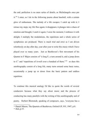 the end, perfection is no mere series of details, as Michelangelo once put
it.398
I enter, as I do in the following poems about baseball, with a certain
glow of enthusiasm. The melody of a life escapes; I catch up with it; I
retrace my steps; my life flies again; it disappears; it plunges into a chaos of
emotion and thought; I catch it again; I seize the moment; I embrace it with
delight; I multiply the modulations, the repetitions and a whole series of
symphonies are produced. There is much trial and error as I am driven
relentlessly on day after day, year after year to write this music which I have
played over so many years. Just as Beethoven’s first movement of his
Quartet in F Major consists of “a long F, a turn around it, and a jump down
to C” and “repetitions of it-well over a hundred of them,”399
so does this
autobiography consist of a long life, many turns around some basic notes,
occasionally a jump up or down from the basic pattern and endless
repetition.
To continue this musical analogy I'd like to quote the words of several
conductors because what they say about music and the process of
conducting has many parallels with the writing of this autobiography and of
poetry. Herbert Blomstedt, speaking of composers, says, "everyone has a
398
Daniel Mason, The Quartets of Beethoven, Oxford UP, NY, 1947, p.9.
399
ibid.,p.15.
369
 
