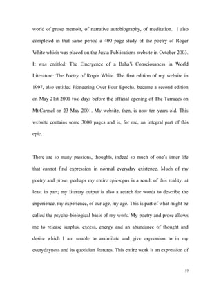 world of prose memoir, of narrative autobiography, of meditation. I also
completed in that same period a 400 page study of the poetry of Roger
White which was placed on the Juxta Publications website in October 2003.
It was entitled: The Emergence of a Baha’i Consciousness in World
Literature: The Poetry of Roger White. The first edition of my website in
1997, also entitled Pioneering Over Four Epochs, became a second edition
on May 21st 2001 two days before the official opening of The Terraces on
Mt.Carmel on 23 May 2001. My website, then, is now ten years old. This
website contains some 3000 pages and is, for me, an integral part of this
epic.
There are so many passions, thoughts, indeed so much of one’s inner life
that cannot find expression in normal everyday existence. Much of my
poetry and prose, perhaps my entire epic-opus is a result of this reality, at
least in part; my literary output is also a search for words to describe the
experience, my experience, of our age, my age. This is part of what might be
called the psycho-biological basis of my work. My poetry and prose allows
me to release surplus, excess, energy and an abundance of thought and
desire which I am unable to assimilate and give expression to in my
everydayness and its quotidian features. This entire work is an expression of
37
 