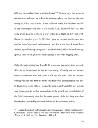 different pace and develops in different ways."400
In some ways this seems as
obvious for conductors as it does for autobiographers but, however obvious
it may be, it is a crucial point. I was really not ready to write about my life
in any meaningful way until I was nearly sixty. Blomstedt also said that
some artists need to work out a way of having a break or they will work
themselves into the grave. At fifty-five I gave up my paid employment as a
teacher out of emotional exhaustion or, as I felt at the time, I would have
worked myself into my own grave. I am also imbued with a forward-looking
spirit, a spirit which gives vision and energy to my often flagging spirit.
Only after determining how I would fill in my own day, rather than having it
filled in by the demands of job, of community, of family and the various
human associations that had come to fill my life, was I able to continue
writing with any real fertility. In the first four years of retirement I was able
to develop my vision of how I wanted to work, what I wanted to say, in what
way I was going to be able to contribute to the growth and consolidation of
the Baha'i community now that the major pattern of the last forty years had
been broken or ended by the inevitabilities of the retirement process.
400
Herbert Blomstedt in Conductors in Conversation: Fifteen Contemporary
Conductors Discuss Their Lives and Profession, Interviews with Jeannine
Wagar, G.K. Hall and Co., Bonston, 1991, p.7.
370
 