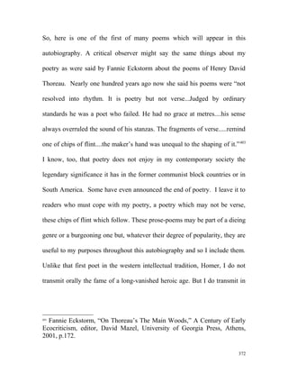 So, here is one of the first of many poems which will appear in this
autobiography. A critical observer might say the same things about my
poetry as were said by Fannie Eckstorm about the poems of Henry David
Thoreau. Nearly one hundred years ago now she said his poems were “not
resolved into rhythm. It is poetry but not verse...Judged by ordinary
standards he was a poet who failed. He had no grace at metres....his sense
always overruled the sound of his stanzas. The fragments of verse.....remind
one of chips of flint....the maker’s hand was unequal to the shaping of it.”403
I know, too, that poetry does not enjoy in my contemporary society the
legendary significance it has in the former communist block countries or in
South America. Some have even announced the end of poetry. I leave it to
readers who must cope with my poetry, a poetry which may not be verse,
these chips of flint which follow. These prose-poems may be part of a dieing
genre or a burgeoning one but, whatever their degree of popularity, they are
useful to my purposes throughout this autobiography and so I include them.
Unlike that first poet in the western intellectual tradition, Homer, I do not
transmit orally the fame of a long-vanished heroic age. But I do transmit in
403
Fannie Eckstorm, “On Thoreau’s The Main Woods,” A Century of Early
Ecocriticism, editor, David Mazel, University of Georgia Press, Athens,
2001, p.172.
372
 