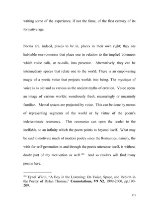 writing some of the experience, if not the fame, of the first century of its
formative age.
Poems are, indeed, places to be in, places in their own right; they are
habitable environments that place one in relation to the implied otherness
which voice calls, or re-calls, into presence. Alternatively, they can be
intermediary spaces that relate one to the world. There is an empowering
magic of a poetic voice that projects worlds into being. The mystique of
voice is as old and as various as the ancient myths of creation. Voice opens
an image of various worlds: wondrously fresh, reassuringly or uncannily
familiar. Mental spaces are projected by voice. This can be done by means
of representing segments of the world or by virtue of the poem’s
indeterminate resonance. This resonance can open the reader to the
ineffable, to an infinity which the poem points to beyond itself. What may
be said to motivate much of modern poetry since the Romantics, namely, the
wish for self-generation in and through the poetic utterance itself, is without
doubt part of my motivation as well.404
And so readers will find many
poems here.
404
Eynel Wardi, “A Boy in the Listening: On Voice, Space, and Rebirth in
the Poetry of Dylan Thomas,” Connotations, V9 N2, 1999-2000, pp.190-
209.
373
 