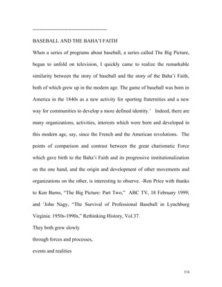 --------------------------------------------
BASEBALL AND THE BAHA’I FAITH
When a series of programs about baseball, a series called The Big Picture,
began to unfold on television, I quickly came to realize the remarkable
similarity between the story of baseball and the story of the Baha’i Faith,
both of which grew up in the modern age. The game of baseball was born in
America in the 1840s as a new activity for sporting fraternities and a new
way for communities to develop a more defined identity.1
Indeed, there are
many organizations, activities, interests which were born and developed in
this modern age, say, since the French and the American revolutions. The
points of comparison and contrast between the great charismatic Force
which gave birth to the Baha’i Faith and its progressive institutionalization
on the one hand, and the origin and development of other movements and
organizations on the other, is interesting to observe. -Ron Price with thanks
to Ken Burns, “The Big Picture: Part Two,” ABC TV, 18 February 1999;
and 1
John Nagy, “The Survival of Professional Baseball in Lynchburg
Virginia: 1950s-1990s,” Rethinking History, Vol.37.
They both grew slowly
through forces and processes,
events and realities
374
 