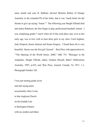 same month and year R. Rabbani advised Mariette Bolton of Orange
Australia, in the extended PS of her letter, that it was “much better for the
friends to give up saying “Amen.”2
The following year Shoghi Effendi died
and Jackie Robinson, the first Negro to play professional baseball, retired. I
was completing grades 7 and 8 when all of this took place and, even at this
early age, was in love with at least three girls in my class: Carol Ingham,
Judy Simpson, Karen Jackson and Susan Gregory. I found them all so very
beautiful. Karen was the first girl I kissed.3
-Ron Price with appreciation to:
1
"The Opening of the World Series: 2000," ABC TV; 2
Messages to the
Antipodes, Shoghi Effendi, editor, Graham Hassall, Baha’i Publications
Australia, 1997, p.419; and 3
Ron Price, Journal: Canada: To 1971: 1.1,
Photograph Number 102.
I was just starting grade seven
and still saying amen
occasionally when I went
to that Anglican Church
on the Guelph Line
in Burlington Ontario
with my mother and father
377
 