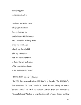 and saying grace
just as occasionally.
I watched the World Series,
a highlight of autumn
for a twelve year old
baseball-crazy kid, back then.
And I passed the half-way point
of my pre-youth days1
when I was the only kid
with any connection
with this new world Faith
in these, the very early days
of the growth of the Cause
in the Dominion of Canada.2
1
1953 to 1959: my pre-youth days.
2
In 1956 there were only about 600 Baha’is in Canada. The 400 Baha’is
that started the Ten Year Crusade in Canada became 800 by the time I
became a Baha’i in 1959. In southern Ontario, from, say, Oakville to
Niagara Falls and Windsor, to several points north of Lakes Ontario and Erie
378
 