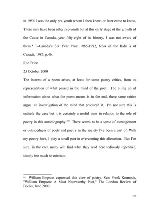 in 1956 I was the only pre-youth whom I then knew, or later came to know.
There may have been other pre-youth but at this early stage of the growth of
the Cause in Canada, year fifty-eight of its history, I was not aware of
them.* *
--Canada’s Six Year Plan: 1986-1992, NSA of the Baha’is of
Canada, 1987, p.46.
Ron Price
23 October 2000
The interest of a poem arises, at least for some poetry critics, from its
representation of what passed in the mind of the poet. The piling up of
information about what the poem means is in the end, these same critics
argue, an investigation of the mind that produced it. I'm not sure this is
entirely the case but it is certainly a useful view in relation to the role of
poetry in this autobiography.405
There seems to be a sense of estrangement
or outsidedness of poets and poetry in the society I've been a part of. With
my poetry here, I play a small part in overcoming this alienation. But I’m
sure, in the end, many will find what they read here tediously repetitive,
simply too much to entertain.
405
William Empson expressed this view of poetry. See: Frank Kermode,
"William Empson: A Most Noteworthy Poet," The London Review of
Books, June 2000.
379
 