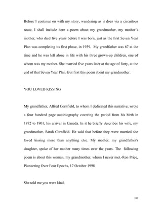 Before I continue on with my story, wandering as it does via a circuitous
route, I shall include here a poem about my grandmother, my mother’s
mother, who died five years before I was born, just as the first Seven Year
Plan was completing its first phase, in 1939. My grandfather was 67 at the
time and he was left alone in life with his three grown-up children, one of
whom was my mother. She married five years later at the age of forty, at the
end of that Seven Year Plan. But first this poem about my grandmother:
YOU LOVED KISSING
My grandfather, Alfred Cornfield, to whom I dedicated this narrative, wrote
a four hundred page autobiography covering the period from his birth in
1872 to 1901, his arrival in Canada. In it he briefly describes his wife, my
grandmother, Sarah Cornfield. He said that before they were married she
loved kissing more than anything else. My mother, my grandfather's
daughter, spoke of her mother many times over the years. The following
poem is about this woman, my grandmother, whom I never met.-Ron Price,
Pioneering Over Four Epochs, 17 October 1998
She told me you were kind,
380
 