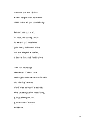 a woman who was all heart.
He told me you were no woman
of the world, but you loved kissing.
I never knew you at all,
taken as you were by cancer
in '39 after you had raised
your family and earned a love
that was a legend in its time,
at least in that small family circle.
Now that photograph
looks down from the shelf,
speaking volumes of articulate silence
and a loving-kindness
which joins our hearts in mystery
from your kingdom of immortality,
your glorious paradise,
your retreats of nearness.
Ron Price
381
 