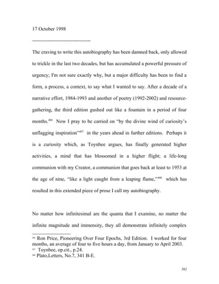 17 October 1998
-----------------------------------
The craving to write this autobiography has been damned back, only allowed
to trickle in the last two decades, but has accumulated a powerful pressure of
urgency; I'm not sure exactly why, but a major difficulty has been to find a
form, a process, a context, to say what I wanted to say. After a decade of a
narrative effort, 1984-1993 and another of poetry (1992-2002) and resource-
gathering, the third edition gushed out like a fountain in a period of four
months.406
Now I pray to be carried on “by the divine wind of curiosity’s
unflagging inspiration”407
in the years ahead in further editions. Perhaps it
is a curiosity which, as Toynbee argues, has finally generated higher
activities, a mind that has blossomed in a higher flight; a life-long
communion with my Creator, a communion that goes back at least to 1953 at
the age of nine, “like a light caught from a leaping flame,”408
which has
resulted in this extended piece of prose I call my autobiography.
No matter how infinitesimal are the quanta that I examine, no matter the
infinite magnitude and immensity, they all demonstrate infinitely complex
406
Ron Price, Pioneering Over Four Epochs, 3rd Edition. I worked for four
months, an average of four to five hours a day, from January to April 2003.
407
Toynbee, op.cit., p.24.
408
Plato,Letters, No.7, 341 B-E.
382
 