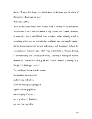 forms. I’ll say a few things here about form, performance and the shape of
this narrative I am creating here:
PERFORMANCE
What excites some writers most in their work is themselves as performers.
Performance is an exercise of power, a very curious one.1
Power, of course,
is a complex, subtle and difficult term to define, unlike authority which is
associated with a role or an institution. Authority can bind people together
due to its association with miracle and mystery and its capacity to hold the
consciences of human beings.2
-Ron Price with thanks to 1
Richard Poirier,
“The Performing Self”, Twentieth Century Literature in Retrospect, Reuben
Brower, ed., Harvard UP, 1971, p.88; and 2
Richard Sennett, Authority, A.A.
Knopf, NY, 1980, pp. 193-195.
This writing of poetry is performance:
like dancing, singing, sport,
part of being fully alive,
like film-making or playing golf,
aspires to some popularity,
some shaping of my self,
is a type of work, discipline,
not easy, but enjoyable
383
 