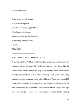 or I would not do it.
Some would say this writing
is an exercise in power,
yes a type of power, a type of love,
of endurance, of pleasure,
way of spending one’s leisure-time,
of becoming immortal, now.
Ron Price
7 May 1996
--------------------------------------
MISTY FORMS AND A FROSTY GLAZE
A good third of one’s life is lost to the observer in sleep and dreams, "soft
embalmer of the still midnight," as Keats wrote in 1820. Some, like the
French writer, Marcel Proust, are very sickly and they spend more than an
average number of hours in bed. Some lose many a waking hour from being
sick or from unfortunate and varied habits. The same Proust once sneezed 83
times while composing a three-page letter and this was far from a record for
him. Furthermore, he required that his underpants fit him snugly, held high
above his waist by a special pin. These conditions exacerbated his sleeping
384
 