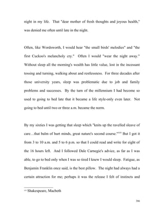 night in my life. That "dear mother of fresh thoughts and joyous health,"
was denied me often until late in the night.
Often, like Wordsworth, I would hear "the small birds' melodies" and "the
first Cuckoo's melancholy cry." Often I would "wear the night away."
Without sleep all the morning's wealth has little value, lost in the incessant
tossing and turning, walking about and restlessness. For three decades after
those university years, sleep was problematic due to job and family
problems and successes. By the turn of the millennium I had become so
used to going to bed late that it became a life style-only even later. Not
going to bed until two or three a.m. became the norm.
By my sixties I was getting that sleep which "knits up the ravelled sleave of
care…that balm of hurt minds, great nature's second course."410
But I got it
from 3 to 10 a.m. and 5 to 6 p.m. so that I could read and write for eight of
the 16 hours left. And I followed Dale Carnegie's advice, as far as I was
able, to go to bed only when I was so tired I knew I would sleep. Fatigue, as
Benjamin Franklin once said, is the best pillow. The night had always had a
certain attraction for me; perhaps it was the release I felt of instincts and
410
Shakespeare, Macbeth
386
 