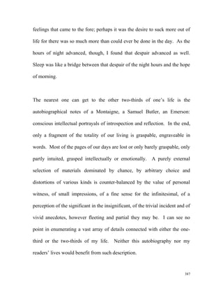 feelings that came to the fore; perhaps it was the desire to suck more out of
life for there was so much more than could ever be done in the day. As the
hours of night advanced, though, I found that despair advanced as well.
Sleep was like a bridge between that despair of the night hours and the hope
of morning.
The nearest one can get to the other two-thirds of one’s life is the
autobiographical notes of a Montaigne, a Samuel Butler, an Emerson:
conscious intellectual portrayals of introspection and reflection. In the end,
only a fragment of the totality of our living is graspable, engraveable in
words. Most of the pages of our days are lost or only barely graspable, only
partly intuited, grasped intellectually or emotionally. A purely external
selection of materials dominated by chance, by arbitrary choice and
distortions of various kinds is counter-balanced by the value of personal
witness, of small impressions, of a fine sense for the infinitesimal, of a
perception of the significant in the insignificant, of the trivial incident and of
vivid anecdotes, however fleeting and partial they may be. I can see no
point in enumerating a vast array of details connected with either the one-
third or the two-thirds of my life. Neither this autobiography nor my
readers’ lives would benefit from such description.
387
 