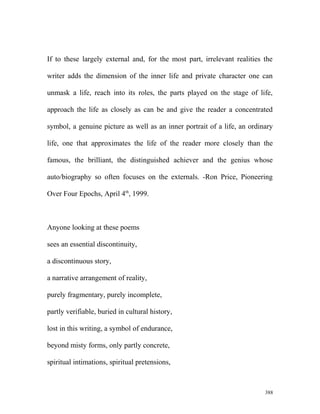 If to these largely external and, for the most part, irrelevant realities the
writer adds the dimension of the inner life and private character one can
unmask a life, reach into its roles, the parts played on the stage of life,
approach the life as closely as can be and give the reader a concentrated
symbol, a genuine picture as well as an inner portrait of a life, an ordinary
life, one that approximates the life of the reader more closely than the
famous, the brilliant, the distinguished achiever and the genius whose
auto/biography so often focuses on the externals. -Ron Price, Pioneering
Over Four Epochs, April 4th
, 1999.
Anyone looking at these poems
sees an essential discontinuity,
a discontinuous story,
a narrative arrangement of reality,
purely fragmentary, purely incomplete,
partly verifiable, buried in cultural history,
lost in this writing, a symbol of endurance,
beyond misty forms, only partly concrete,
spiritual intimations, spiritual pretensions,
388
 