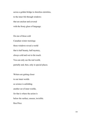 across a golden bridge to shoreless eternities,
to the inner life through windows
that are unclear and covered
with the frosty glaze of language.
On one of those cold
Canadian winter mornings
those windows reveal a world
that is half beauty, half mystery,
always cold and wet to the touch.
You can only see the real world,
partially and, then, only in special places.
Writers are getting closer
to our inner worlds
as science is unfolding
another set of inner worlds,
for that is where the action is
below the surface, unseen, invisible.
Ron Price
389
 