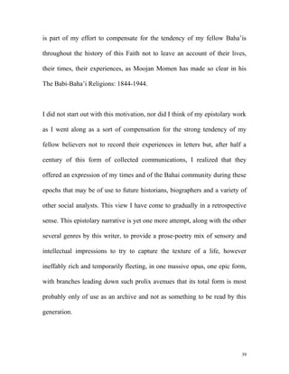 is part of my effort to compensate for the tendency of my fellow Baha’is
throughout the history of this Faith not to leave an account of their lives,
their times, their experiences, as Moojan Momen has made so clear in his
The Babi-Baha’i Religions: 1844-1944.
I did not start out with this motivation, nor did I think of my epistolary work
as I went along as a sort of compensation for the strong tendency of my
fellow believers not to record their experiences in letters but, after half a
century of this form of collected communications, I realized that they
offered an expression of my times and of the Bahai community during these
epochs that may be of use to future historians, biographers and a variety of
other social analysts. This view I have come to gradually in a retrospective
sense. This epistolary narrative is yet one more attempt, along with the other
several genres by this writer, to provide a prose-poetry mix of sensory and
intellectual impressions to try to capture the texture of a life, however
ineffably rich and temporarily fleeting, in one massive opus, one epic form,
with branches leading down such prolix avenues that its total form is most
probably only of use as an archive and not as something to be read by this
generation.
39
 