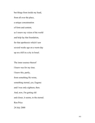 but things from inside my head,
from all over the place,
a unique concatenation
of form and content,
as I renew my vision of the world
and help lay that foundation,
for that apotheosis which I saw
several weeks ago on a warm day
up on a hill in a city in Israel.
The inner essence thereof
I knew was for my time.
I knew this, partly,
from something He wrote,
something eternal, yes, Eugene:
and I was only eighteen, then.
And, now, I'm getting old
and closer, it seems, to the eternal.
Ron Price
24 July 2000
393
 
