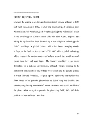 ------------------------------------
GIVING THE POEM FORM
Much of the writing in western civilization since I became a Baha’i in 1959
and went pioneering in 1962, is what one could call post-Canadian, post-
Australian or post-American, post everything except the world itself. Much
of the technology in America since 1959 has been NASA inspired. The
wiring in my head has been inspired by a new religious technology--the
Baha’i teachings. A global culture, which had been emerging slowly,
perhaps as far back as the period 1475-1500,1
with a global technology
which brought the various centres of culture around the world so much
closer than they had ever been. The literary sensibility is no longer
dependent on a national environment, although writers continue to be
influenced, consciously or not, by their predecessors and the cultural climate
in which they are socialized. To give a poet’s sensitivity and expression a
form suited to his personal proclivities he could study the classical and
contemporary literary monuments,2
indeed the entire intellectual tradition of
the planet. After twenty-five years in the pioneering field(1962-1987) I did
just that, at least as far as I was able.
394
 