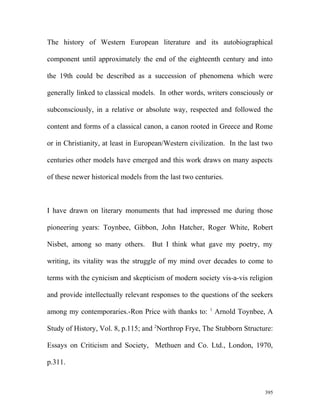 The history of Western European literature and its autobiographical
component until approximately the end of the eighteenth century and into
the 19th could be described as a succession of phenomena which were
generally linked to classical models. In other words, writers consciously or
subconsciously, in a relative or absolute way, respected and followed the
content and forms of a classical canon, a canon rooted in Greece and Rome
or in Christianity, at least in European/Western civilization. In the last two
centuries other models have emerged and this work draws on many aspects
of these newer historical models from the last two centuries.
I have drawn on literary monuments that had impressed me during those
pioneering years: Toynbee, Gibbon, John Hatcher, Roger White, Robert
Nisbet, among so many others. But I think what gave my poetry, my
writing, its vitality was the struggle of my mind over decades to come to
terms with the cynicism and skepticism of modern society vis-a-vis religion
and provide intellectually relevant responses to the questions of the seekers
among my contemporaries.-Ron Price with thanks to: 1
Arnold Toynbee, A
Study of History, Vol. 8, p.115; and 2
Northrop Frye, The Stubborn Structure:
Essays on Criticism and Society, Methuen and Co. Ltd., London, 1970,
p.311.
395
 