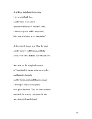 A striking fact about that society
I grew up in back then
and for most of its history
was the domination of narrative form,
a narrative poetic and its impersonal,
bald, dry, statement to portray action.1
A deep moral silence also filled the land,
amidst massive indifference, solitude
and a social ideal that still inhabits our soul.
And now, as the imaginative centre
of Canadian life moved to the metropolis,
and faster in Australia
and for the international Baha’i pioneer
a feeling of nomadic movement
over great distances filled his consciousness,
standards for a world culture of the arts
were insensibly established.
396
 