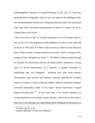 autobiographical literature, is ground-breaking in any way; if it has any
particular kind of originality and is in any way equal to the challenge of the
new internationalism and the new institutions that this Faith I am associated
with, only those mysterious dispensations of time as it hurries by on its
winged chariot will reveal.
I have also come to feel, as Toynbee expressed it so well writing when he
was on the eve of the beginning of the Kingdom of God on earth, little did
he know, in 1952, that “It is Man’s task to execute, within the time that God
alots to him on Earth, a human mission to do God’s will by working for the
coming of God’s Kingdom on Earth.”413
The Baha’i Faith provided, through
its Founder, His Successors and now its administrative institutions a strong
sense of divine appointment, of a specific, a guided, direction, in
establishing that very Kingdom. Working now with some psychic
chronometer, with intellect and spiritual creativity defining the working
tempo of my days, I work, as the poet Andrew Marvell expressed it perhaps
somewhat archaically, while “at my back I always hear/Time’s winged
chariot hurrying near.”414
At the same time, I was slowly learning over
several decades one of writing’s secrets, namely, what to put in and what to
leave out. I was learning, too, other things about writing prose and poetry, as
413
Toynbee, op.cit., p.39.
414
Andrew Marvell, “To His Coy Mistress.”
398
 