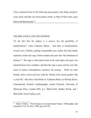 I have expressed them in the following prose-poems. One thing seemed to
come easily and that was prose-poetry which, as Mary O’Neil notes, goes
back to the Renaissance.415
THE BRILLIANCE AND THE WONDER
“In the fact that the subject is a process lies the possibility of
transformation,” writes Catherine Belsey.1
And there is transformation,
several over a lifetime, perhaps innumerable ones, before the final bodily
separation, before the cage is burst asunder and soars into “the firmament of
holiness.”2
The cage is often drawn back to the earth again and again, the
transformation never complete, and then the cage is gone and the soul, that
acme of mature contemplation, continues the journey. While on earth
hounds, claws, ravens and envy stalk the "thrush of the eternal garden" that
is your life.3
-Ron Price with thanks to 1
Catherine Belsey in Writing Selves:
Contemporary Feminist Autobiography, Jeanne Perreault, University of
Minnesota Press, London,1995, p.1; 2
Baha’u’llah, Hidden Words; and 3
Baha'u'llah, Seven Valleys, p.41.
415
Mary O’Neil, “ The Fortunes of Avant-Garde Poetry,” Philosophy and
Literature, Vol. 25, No.1, 2001, pp.142-154.
399
 