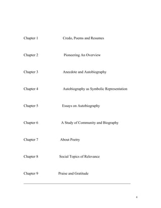Chapter 1 Credo, Poems and Resumes
Chapter 2 Pioneering An Overview
Chapter 3 Anecdote and Autobiography
Chapter 4 Autobiography as Symbolic Representation
Chapter 5 Essays on Autobiography
Chapter 6 A Study of Community and Biography
Chapter 7 About Poetry
Chapter 8 Social Topics of Relevance
Chapter 9 Praise and Gratitude
__________________________________________________________
4
 