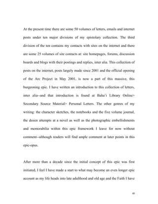 At the present time there are some 50 volumes of letters, emails and internet
posts under ten major divisions of my epistolary collection. The third
division of the ten contains my contacts with sites on the internet and there
are some 25 volumes of site contacts at: site homepages, forums, discussion
boards and blogs with their postings and replies, inter alia. This collection of
posts on the internet, posts largely made since 2001 and the official opening
of the Arc Project in May 2001, is now a part of this massive, this
burgeoning epic. I have written an introduction to this collection of letters,
inter alia--and that introduction is found at Baha’i Library Online>
Secondary Source Material> Personal Letters. The other genres of my
writing: the character sketches, the notebooks and the five volume journal,
the dozen attempts at a novel as well as the photographic embellishments
and memorabilia within this epic framework I leave for now without
comment--although readers will find ample comment at later points in this
epic-opus.
After more than a decade since the initial concept of this epic was first
initiated, I feel I have made a start to what may become an even longer epic
account as my life heads into late adulthood and old age and the Faith I have
40
 